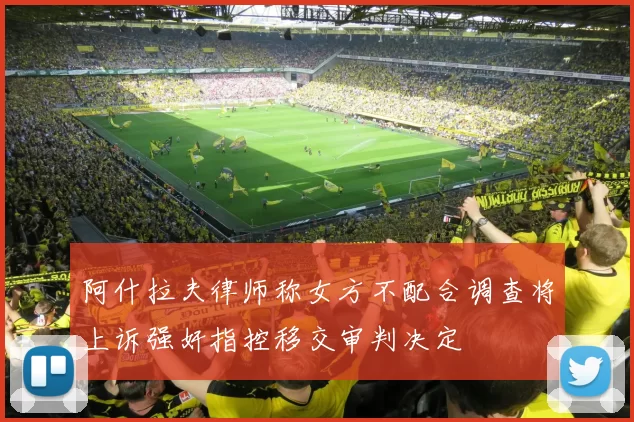 阿什拉夫律师称女方不配合调查将上诉强奸指控移交审判决定