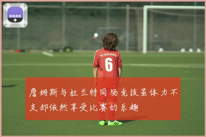 詹姆斯与杜兰特同场竞技虽体力不支却依然享受比赛的乐趣