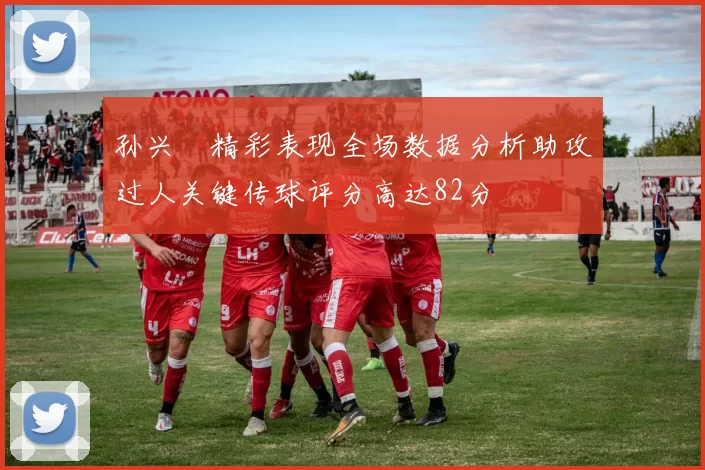 孙兴慜精彩表现全场数据分析助攻过人关键传球评分高达82分