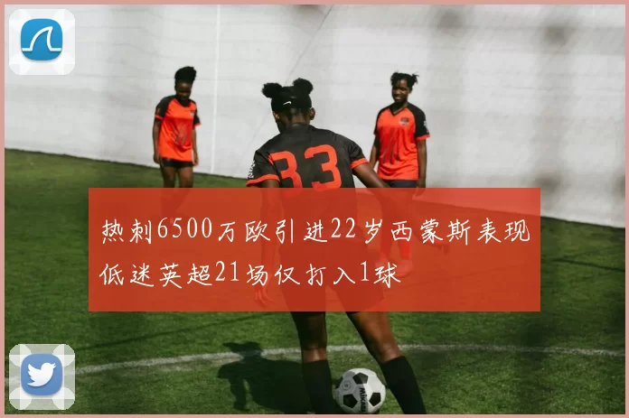 热刺6500万欧引进22岁西蒙斯表现低迷英超21场仅打入1球