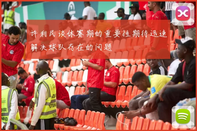 许利民谈休赛期的重要性期待迅速解决球队存在的问题