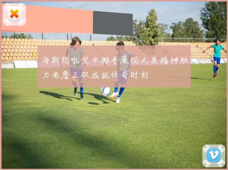 海斯怒吼空中摊手展现大度精神助力老詹三双成就传奇时刻