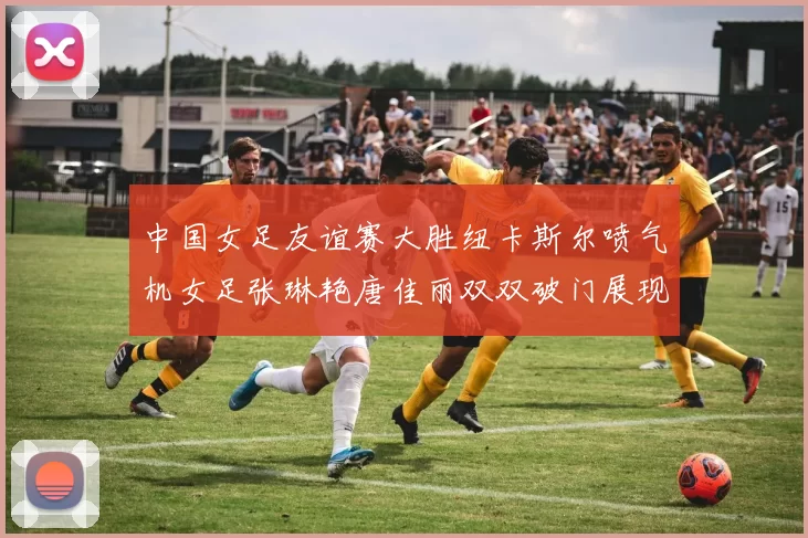 中国女足友谊赛大胜纽卡斯尔喷气机女足张琳艳唐佳丽双双破门展现实力