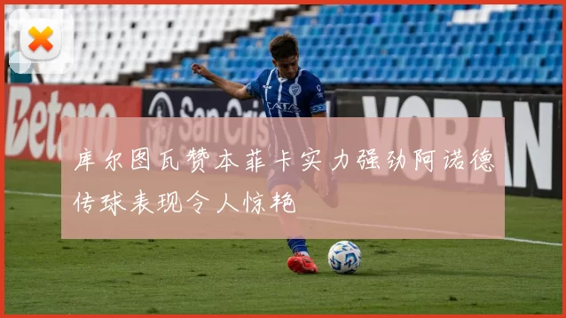 库尔图瓦赞本菲卡实力强劲阿诺德传球表现令人惊艳