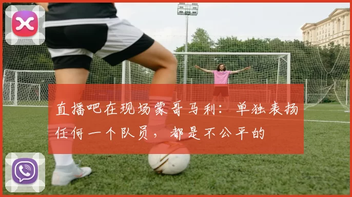 直播吧在现场蒙哥马利：单独表扬任何一个队员，都是不公平的