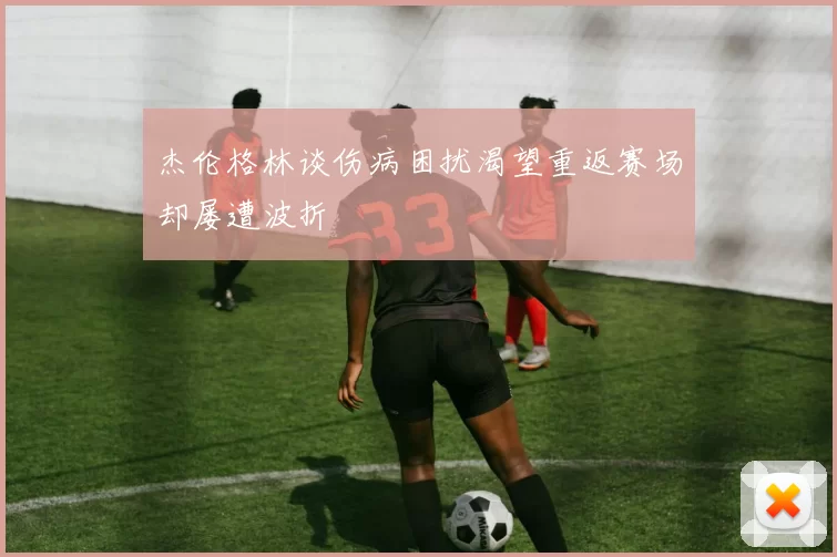 杰伦格林谈伤病困扰渴望重返赛场却屡遭波折