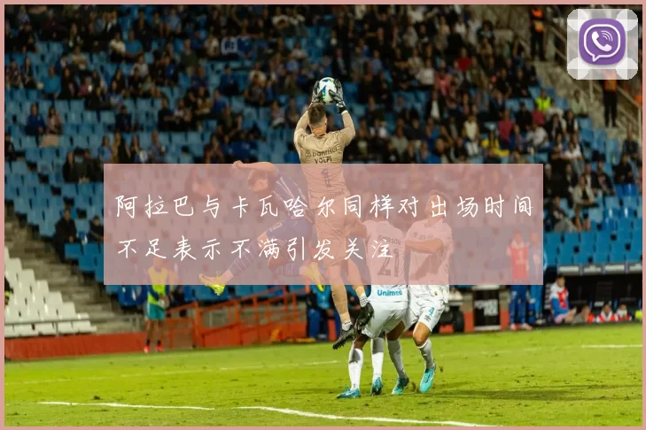 阿拉巴与卡瓦哈尔同样对出场时间不足表示不满引发关注