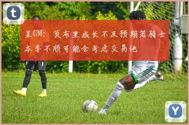 某GM：莫布里成长不及预期若骑士本季不顺可能会考虑交易他