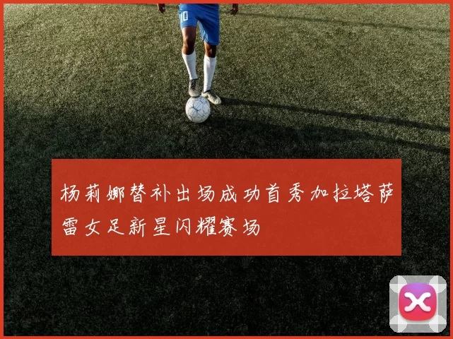 杨莉娜替补出场成功首秀加拉塔萨雷女足新星闪耀赛场