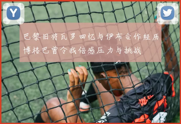 巴黎旧将瓦罗回忆与伊布合作经历博格巴曾令我倍感压力与挑战