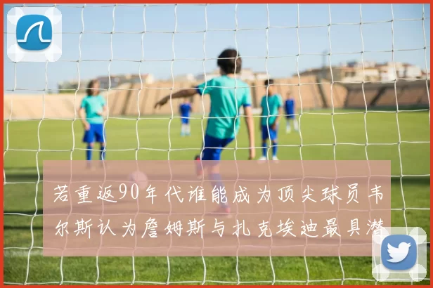 若重返90年代谁能成为顶尖球员韦尔斯认为詹姆斯与扎克埃迪最具潜力