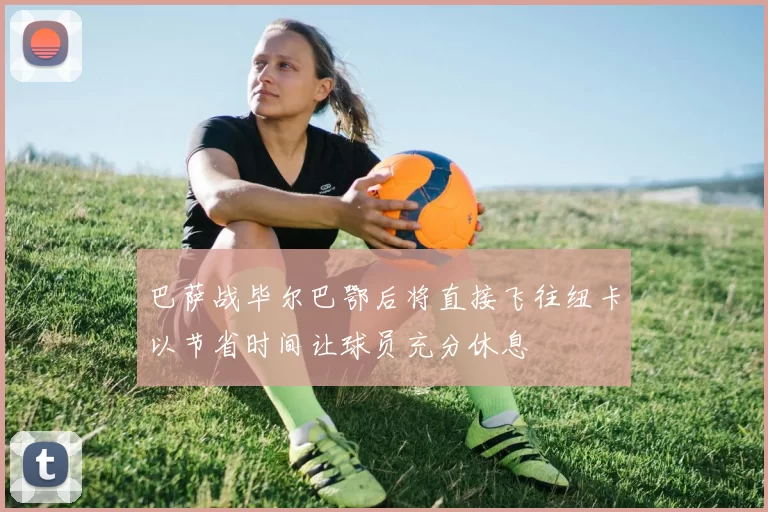 巴萨战毕尔巴鄂后将直接飞往纽卡以节省时间让球员充分休息