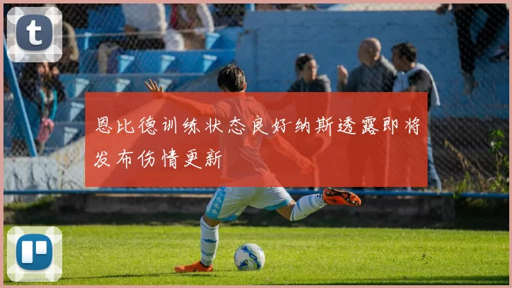 恩比德训练状态良好纳斯透露即将发布伤情更新