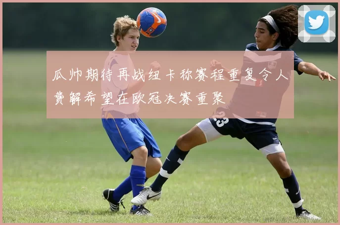 瓜帅期待再战纽卡称赛程重复令人费解希望在欧冠决赛重聚