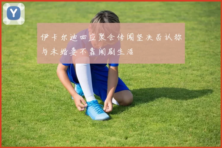 伊卡尔迪回应聚会传闻坚决否认称与未婚妻不靠闹剧生活