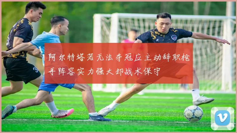 阿尔特塔若无法夺冠应主动辞职枪手阵容实力强大却战术保守
