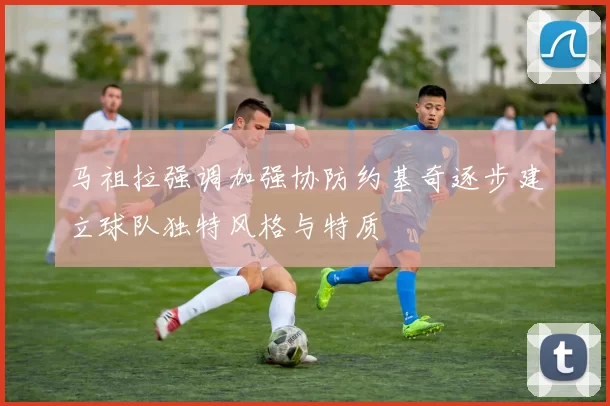 马祖拉强调加强协防约基奇逐步建立球队独特风格与特质