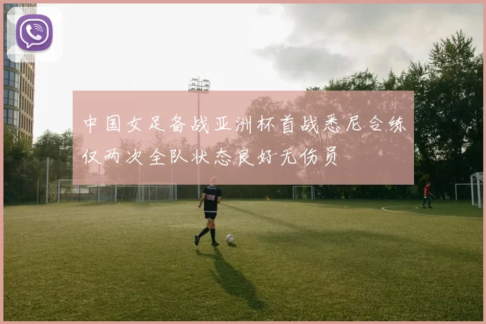 中国女足备战亚洲杯首战悉尼合练仅两次全队状态良好无伤员