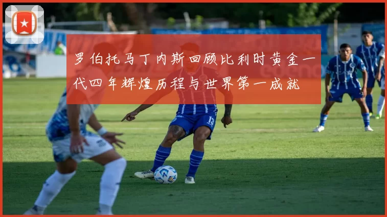 罗伯托马丁内斯回顾比利时黄金一代四年辉煌历程与世界第一成就