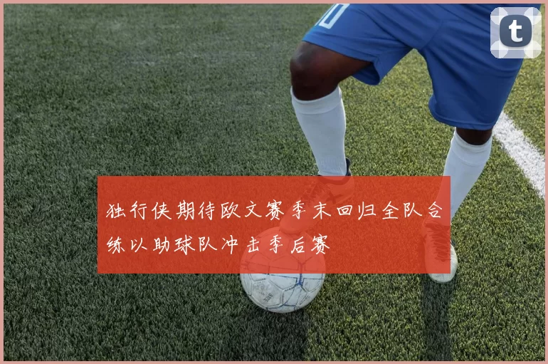 独行侠期待欧文赛季末回归全队合练以助球队冲击季后赛