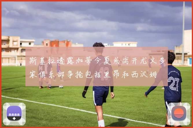 斯基拉透露加蒂今夏或离开尤文多家俱乐部争抢包括里昂和西汉姆
